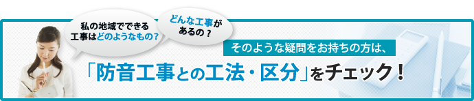 「どんな工事があるの？」「私の地域でできる工事はどのようなもの？」そのような疑問をお持ちの方は、「防音工事の工法・区分」をチェック！