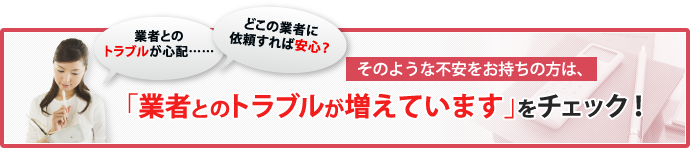 「どこの業者に依頼すれば安心？」「業者とのトラブルが心配……」そのような不安をお持ちの方は、「業者とのトラブルが増えています」をチェック！