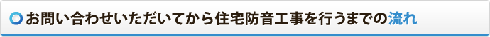 お問い合わせいただいてから住宅防音工事を行うまでの流れ