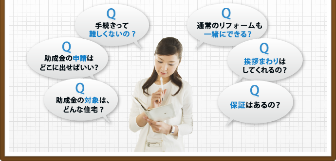 手続きって難しくないの？ 助成金の申請はどこに出せばいい？ 助成金の対象は、どんな住宅？ 通常のリフォームも一緒にできる？ 挨拶まわりはしてくれるの？ 保証はあるの？