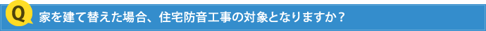 家を建て替えた場合、住宅防音工事の対象となりますか？