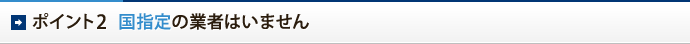ポイント2　国指定の業者はいません